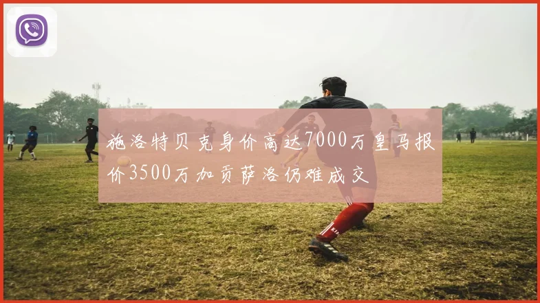 施洛特贝克身价高达7000万皇马报价3500万加贡萨洛仍难成交