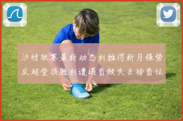 沙特联赛最新动态利雅得新月强势反超登顶胜利遭遇首败失去榜首位置