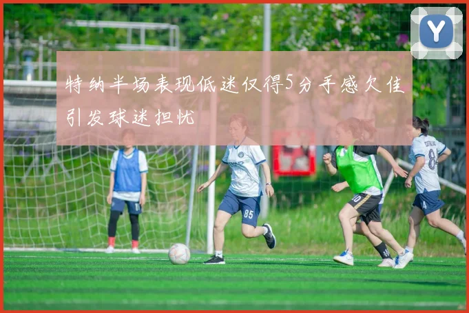 特纳半场表现低迷仅得5分手感欠佳引发球迷担忧