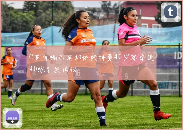 C罗自嘲已老却依然神勇40岁赛季进40球引发热议
