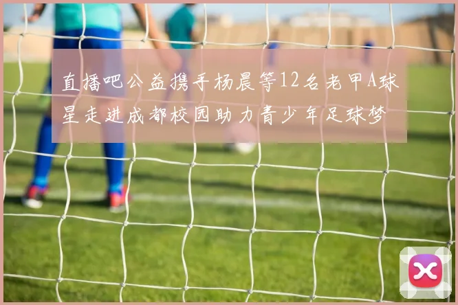 直播吧公益携手杨晨等12名老甲A球星走进成都校园助力青少年足球梦想