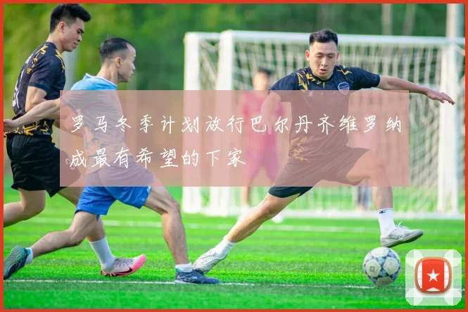 罗马冬季计划放行巴尔丹齐维罗纳成最有希望的下家