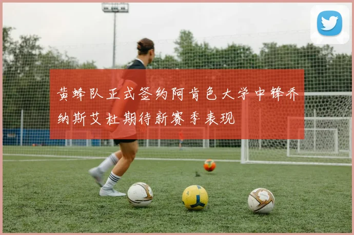 黄蜂队正式签约阿肯色大学中锋乔纳斯艾杜期待新赛季表现