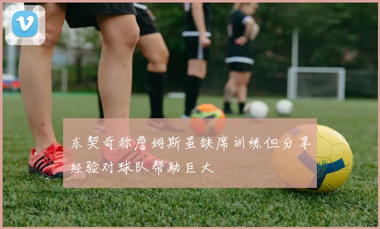 东契奇称詹姆斯虽缺席训练但分享经验对球队帮助巨大