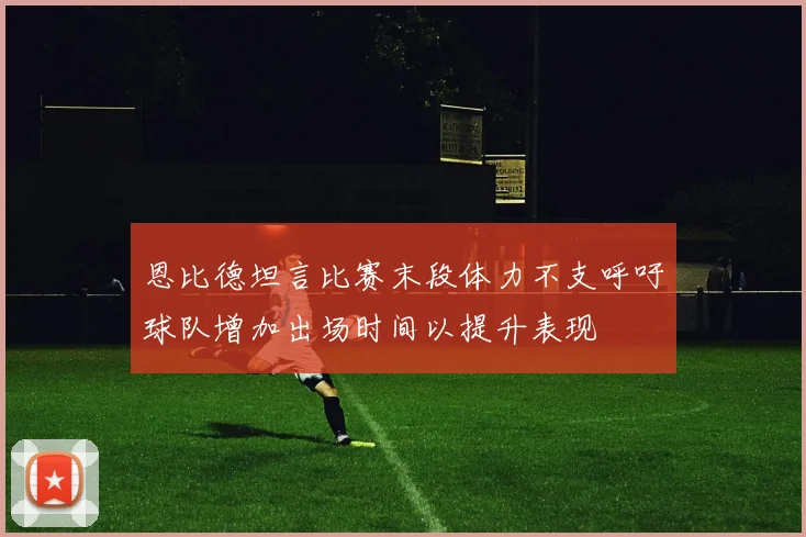 恩比德坦言比赛末段体力不支呼吁球队增加出场时间以提升表现