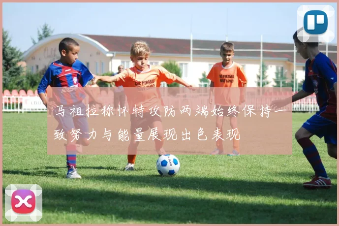 马祖拉称怀特攻防两端始终保持一致努力与能量展现出色表现