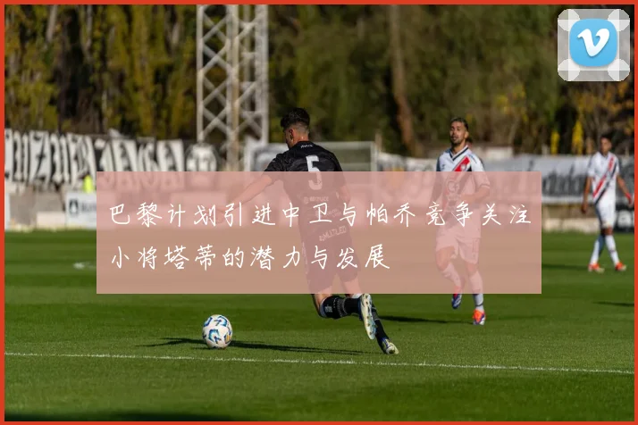 巴黎计划引进中卫与帕乔竞争关注小将塔蒂的潜力与发展