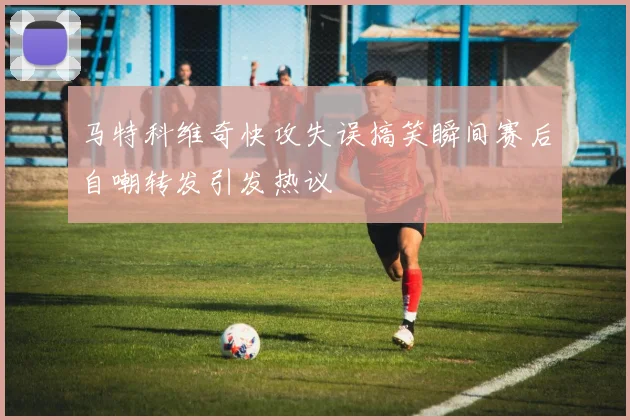 马特科维奇快攻失误搞笑瞬间赛后自嘲转发引发热议