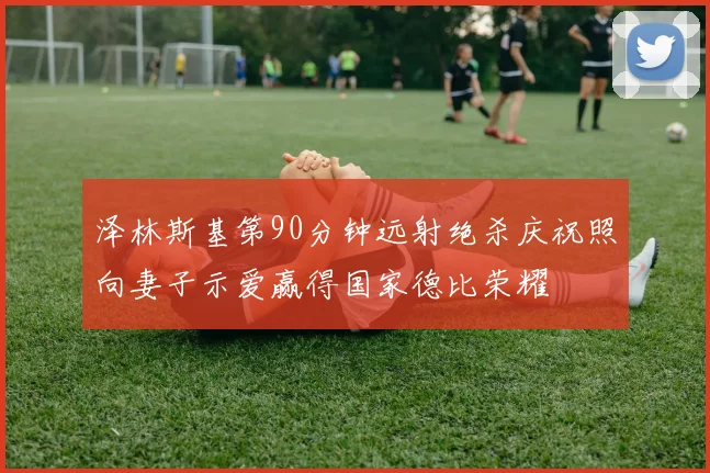 泽林斯基第90分钟远射绝杀庆祝照向妻子示爱赢得国家德比荣耀