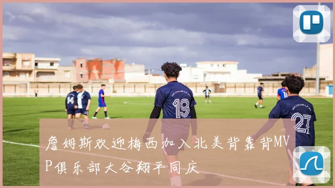 詹姆斯欢迎梅西加入北美背靠背MVP俱乐部大谷翔平同庆