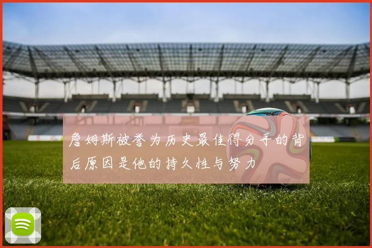詹姆斯被誉为历史最佳得分手的背后原因是他的持久性与努力