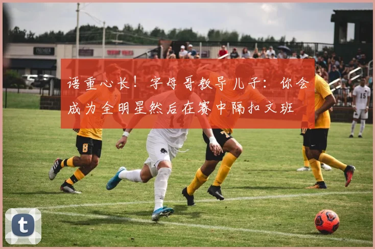 语重心长！字母哥教导儿子：你会成为全明星然后在赛中隔扣文班