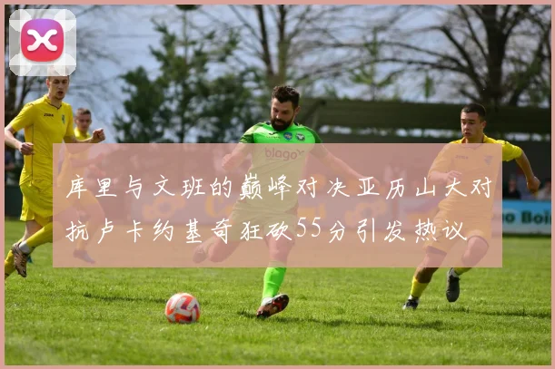 库里与文班的巅峰对决亚历山大对抗卢卡约基奇狂砍55分引发热议