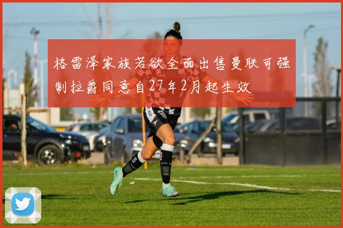 格雷泽家族若欲全面出售曼联可强制拉爵同意自27年2月起生效