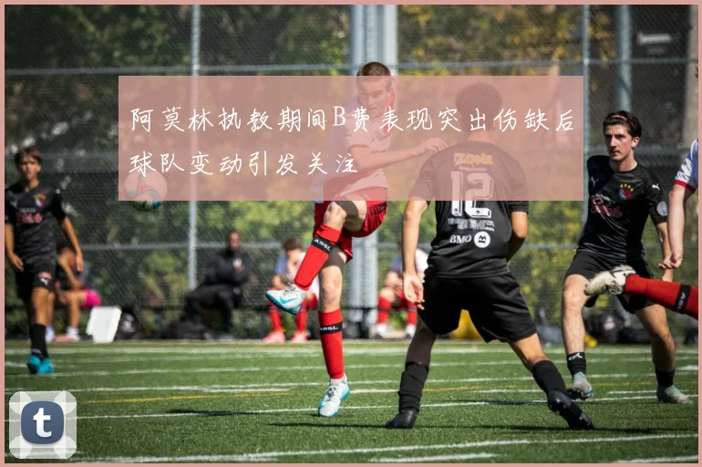 阿莫林执教期间B费表现突出伤缺后球队变动引发关注