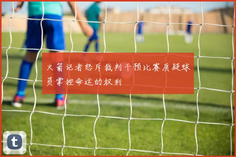 火箭记者怒斥裁判干预比赛质疑球员掌控命运的权利