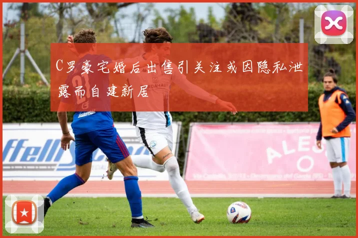 C罗豪宅婚后出售引关注或因隐私泄露而自建新居