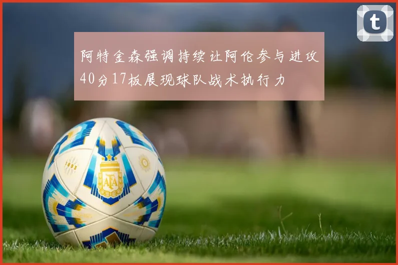阿特金森强调持续让阿伦参与进攻40分17板展现球队战术执行力