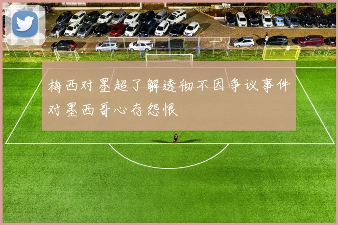 梅西对墨超了解透彻不因争议事件对墨西哥心存怨恨