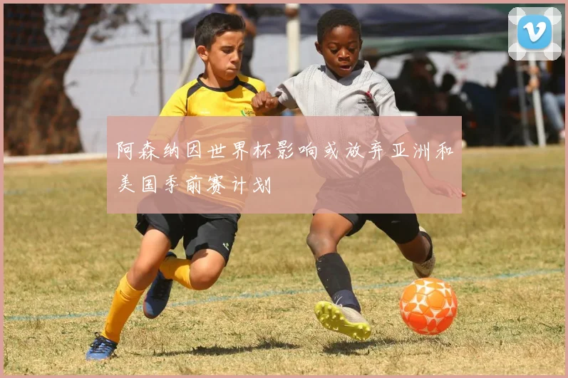 阿森纳因世界杯影响或放弃亚洲和美国季前赛计划