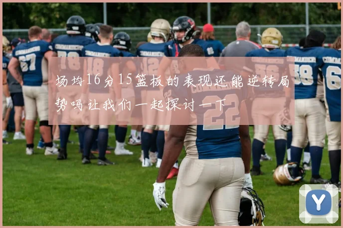 场均16分15篮板的表现还能逆转局势吗让我们一起探讨一下