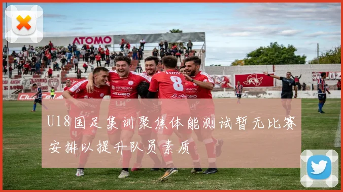 U18国足集训聚焦体能测试暂无比赛安排以提升队员素质