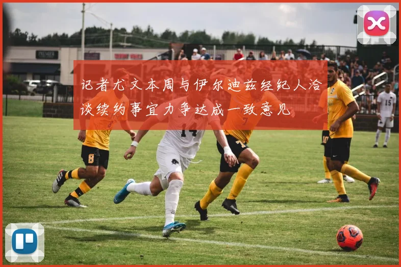 记者尤文本周与伊尔迪兹经纪人洽谈续约事宜力争达成一致意见