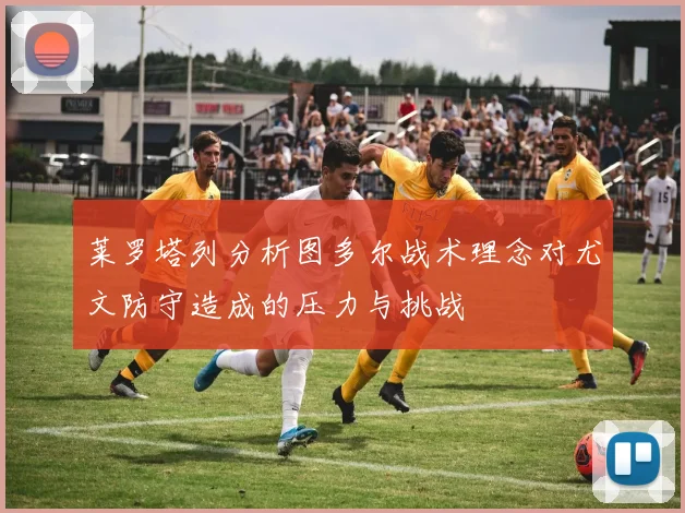 莱罗塔列分析图多尔战术理念对尤文防守造成的压力与挑战