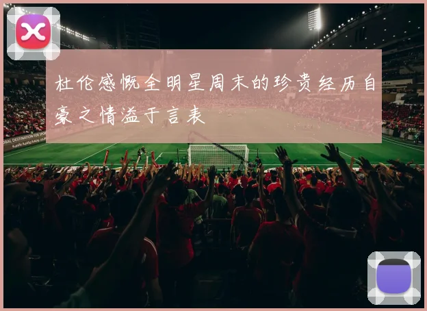 杜伦感慨全明星周末的珍贵经历自豪之情溢于言表