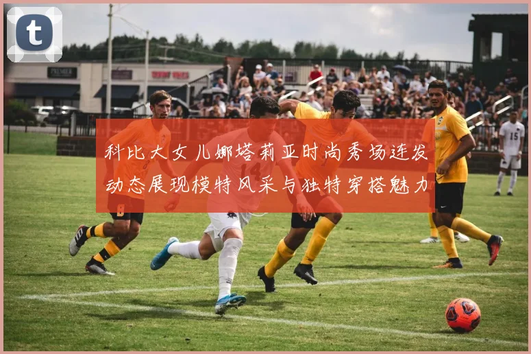 科比大女儿娜塔莉亚时尚秀场连发动态展现模特风采与独特穿搭魅力