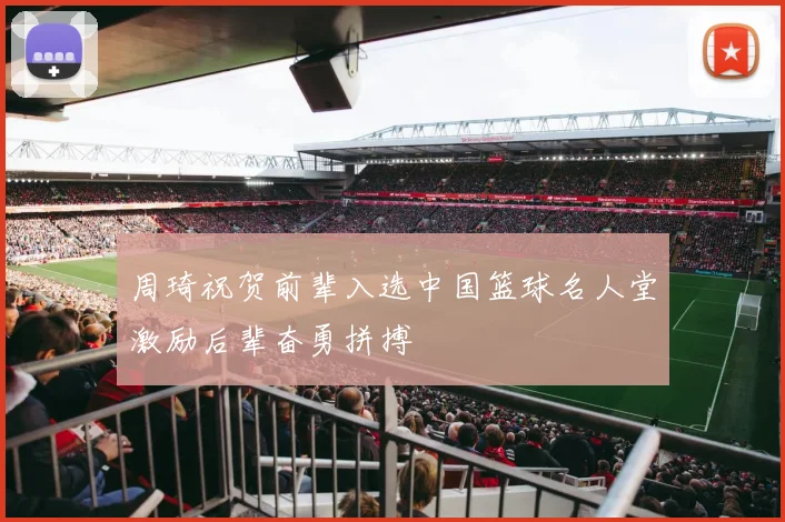 周琦祝贺前辈入选中国篮球名人堂激励后辈奋勇拼搏