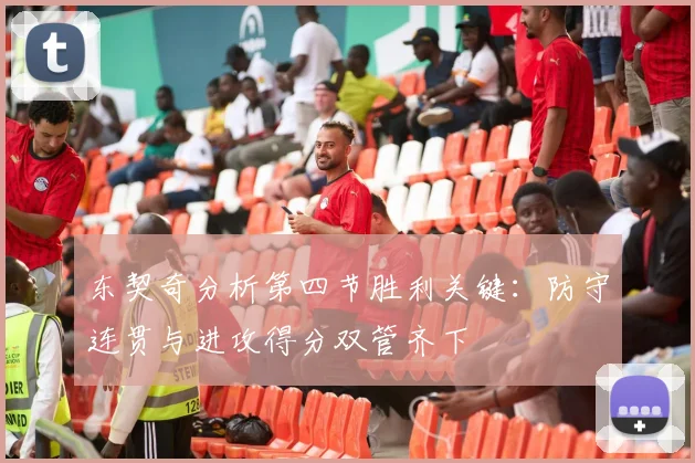 东契奇分析第四节胜利关键：防守连贯与进攻得分双管齐下