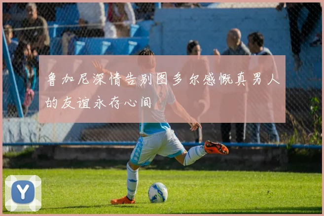 鲁加尼深情告别图多尔感慨真男人的友谊永存心间