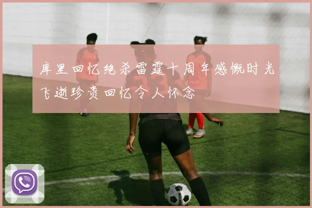 库里回忆绝杀雷霆十周年感慨时光飞逝珍贵回忆令人怀念