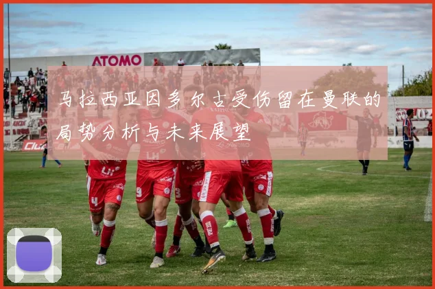 马拉西亚因多尔古受伤留在曼联的局势分析与未来展望